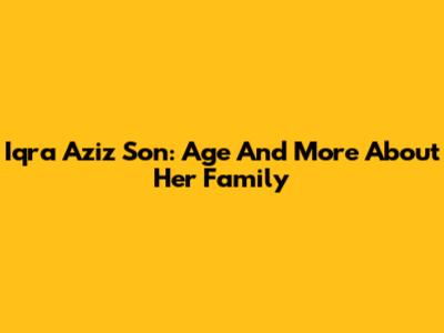 Iqra Aziz Son: Age And More About Her Family