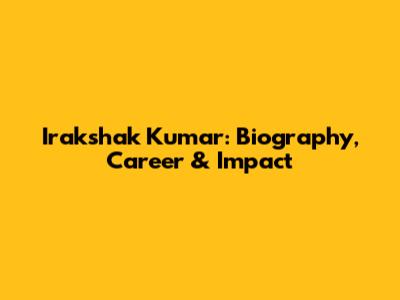 Irakshak Kumar: Biography, Career & Impact