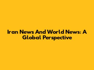 Iran News And World News: A Global Perspective