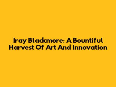 Iray Blackmore: A Bountiful Harvest Of Art And Innovation