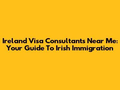 Ireland Visa Consultants Near Me: Your Guide To Irish Immigration
