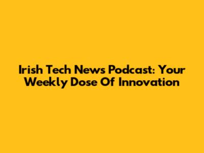 Irish Tech News Podcast: Your Weekly Dose Of Innovation