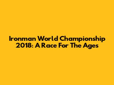 Ironman World Championship 2018: A Race For The Ages