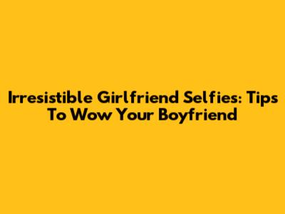 Irresistible Girlfriend Selfies: Tips To Wow Your Boyfriend