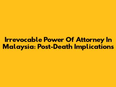 Irrevocable Power Of Attorney In Malaysia: Post-Death Implications