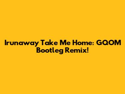 Irunaway Take Me Home:  GQOM Bootleg Remix!