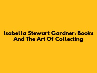 Isabella Stewart Gardner: Books And The Art Of Collecting