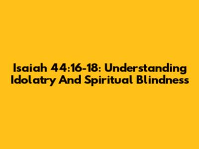 Isaiah 44:16-18: Understanding Idolatry And Spiritual Blindness