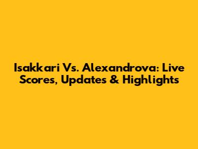 Isakkari Vs. Alexandrova: Live Scores, Updates & Highlights