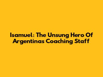 Isamuel: The Unsung Hero Of Argentina's Coaching Staff
