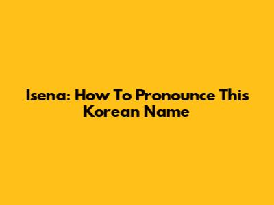 Isena: How To Pronounce This Korean Name
