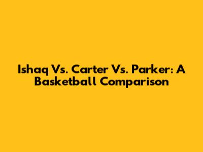 Ishaq Vs. Carter Vs. Parker: A Basketball Comparison