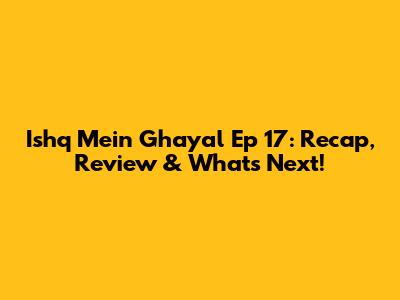 Ishq Mein Ghayal Ep 17: Recap, Review & What's Next!