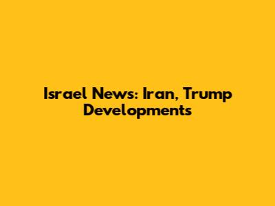 Israel News: Iran, Trump Developments