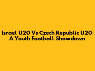 Israel U20 Vs Czech Republic U20: A Youth Football Showdown