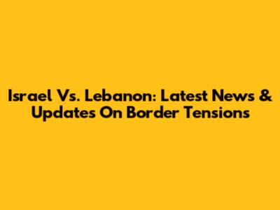 Israel Vs. Lebanon: Latest News & Updates On Border Tensions