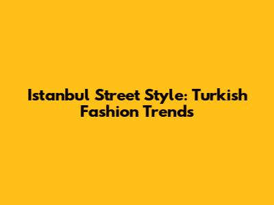 Istanbul Street Style: Turkish Fashion Trends