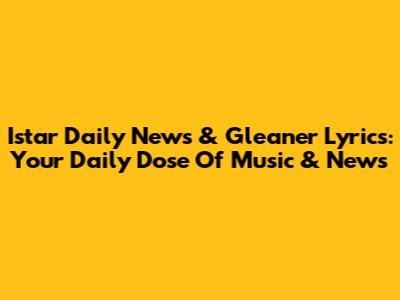 Istar Daily News & Gleaner Lyrics: Your Daily Dose Of Music & News