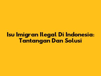Isu Imigran Ilegal Di Indonesia: Tantangan Dan Solusi