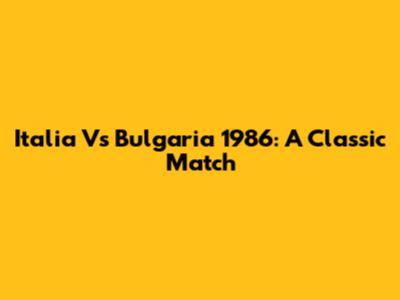 Italia Vs Bulgaria 1986: A Classic Match