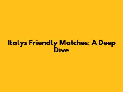 Italy's Friendly Matches: A Deep Dive