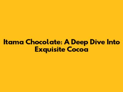 Itama Chocolate: A Deep Dive Into Exquisite Cocoa