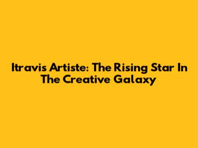 Itravis Artiste: The Rising Star In The Creative Galaxy