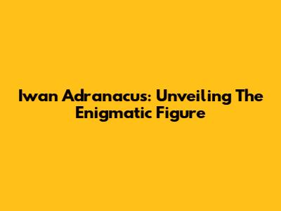 Iwan Adranacus: Unveiling The Enigmatic Figure