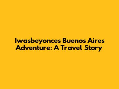 Iwasbeyonce's Buenos Aires Adventure: A Travel Story