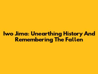 Iwo Jima: Unearthing History And Remembering The Fallen