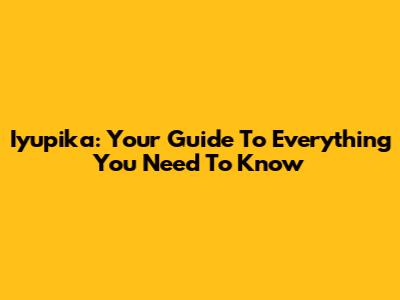 Iyupika: Your Guide To Everything You Need To Know
