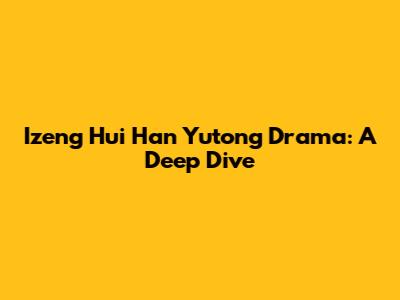 Izeng Hui Han Yutong Drama: A Deep Dive