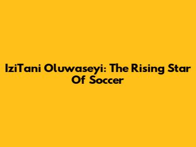 IziTani Oluwaseyi: The Rising Star Of Soccer