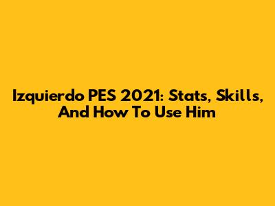 Izquierdo PES 2021: Stats, Skills, And How To Use Him