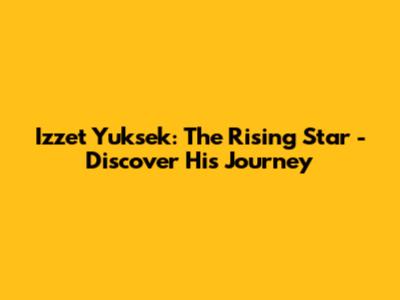 Izzet Yuksek: The Rising Star - Discover His Journey