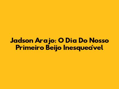 Jadson Arajo: O Dia Do Nosso Primeiro Beijo Inesquecível