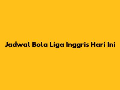 Jadwal Bola Liga Inggris Hari Ini