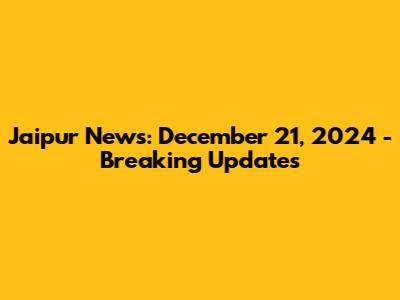 Jaipur News: December 21, 2024 - Breaking Updates