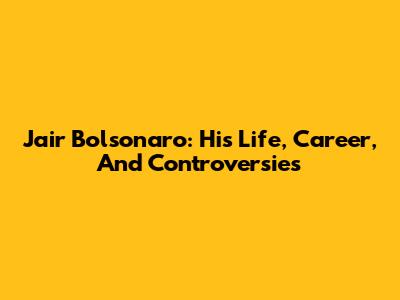 Jair Bolsonaro: His Life, Career, And Controversies