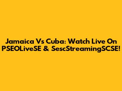 Jamaica Vs Cuba: Watch Live On PSEOLiveSE & SescStreamingSCSE!