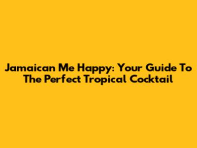 Jamaican Me Happy: Your Guide To The Perfect Tropical Cocktail