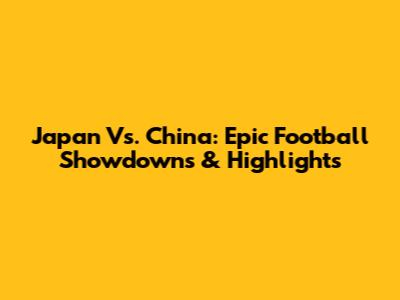 Japan Vs. China: Epic Football Showdowns & Highlights