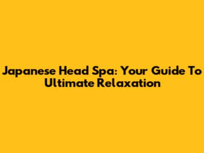 Japanese Head Spa: Your Guide To Ultimate Relaxation