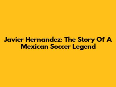 Javier Hernandez: The Story Of A Mexican Soccer Legend