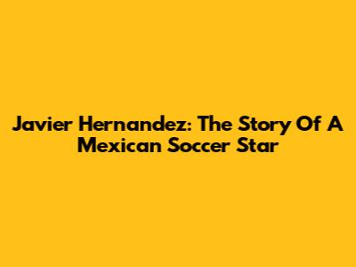 Javier Hernandez: The Story Of A Mexican Soccer Star