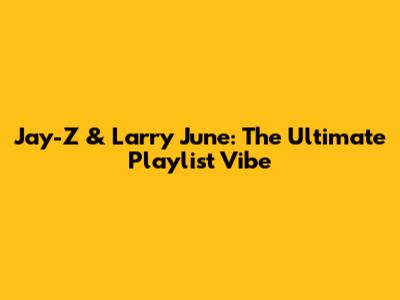 Jay-Z & Larry June: The Ultimate Playlist Vibe