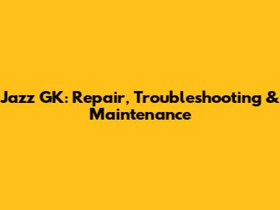 Jazz GK: Repair, Troubleshooting & Maintenance