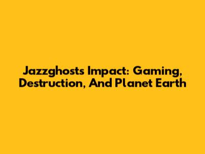Jazzghost's Impact: Gaming, Destruction, And Planet Earth