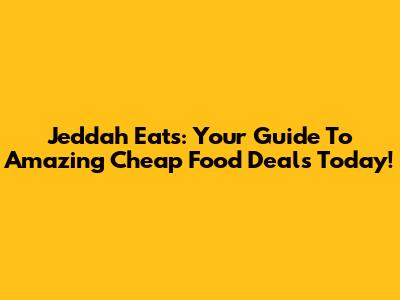 Jeddah Eats: Your Guide To Amazing Cheap Food Deals Today!