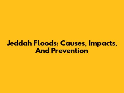 Jeddah Floods: Causes, Impacts, And Prevention